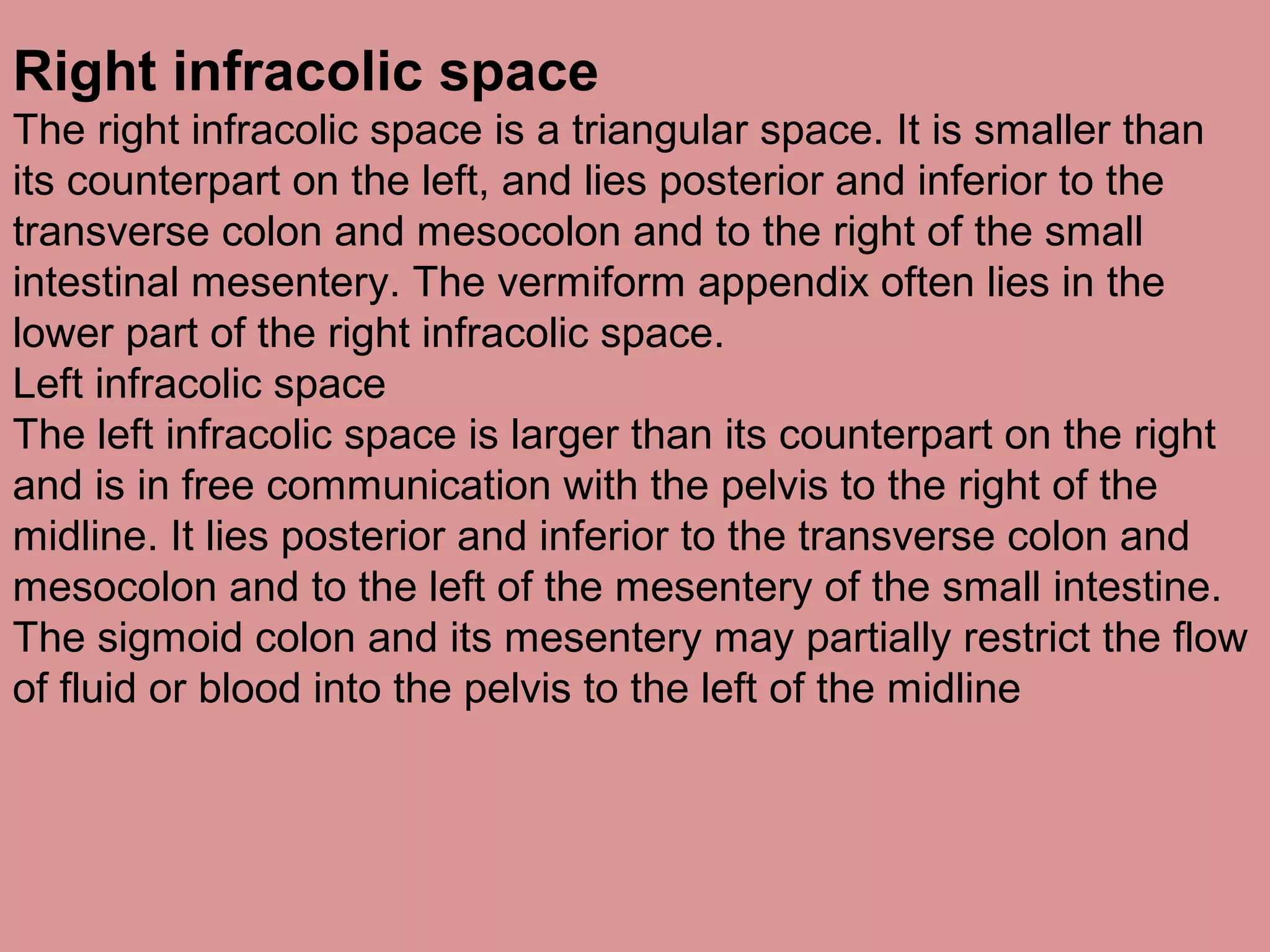Right infracolic space
The right infracolic space is a triangular space. It is smaller than
its counterpart on the left, and lies posterior and inferior to the
transverse colon and mesocolon and to the right of the small
intestinal mesentery. The vermiform appendix often lies in the
lower part of the right infracolic space.
Left infracolic space
The left infracolic space is larger than its counterpart on the right
and is in free communication with the pelvis to the right of the
midline. It lies posterior and inferior to the transverse colon and
mesocolon and to the left of the mesentery of the small intestine.
The sigmoid colon and its mesentery may partially restrict the flow
of fluid or blood into the pelvis to the left of the midline
 