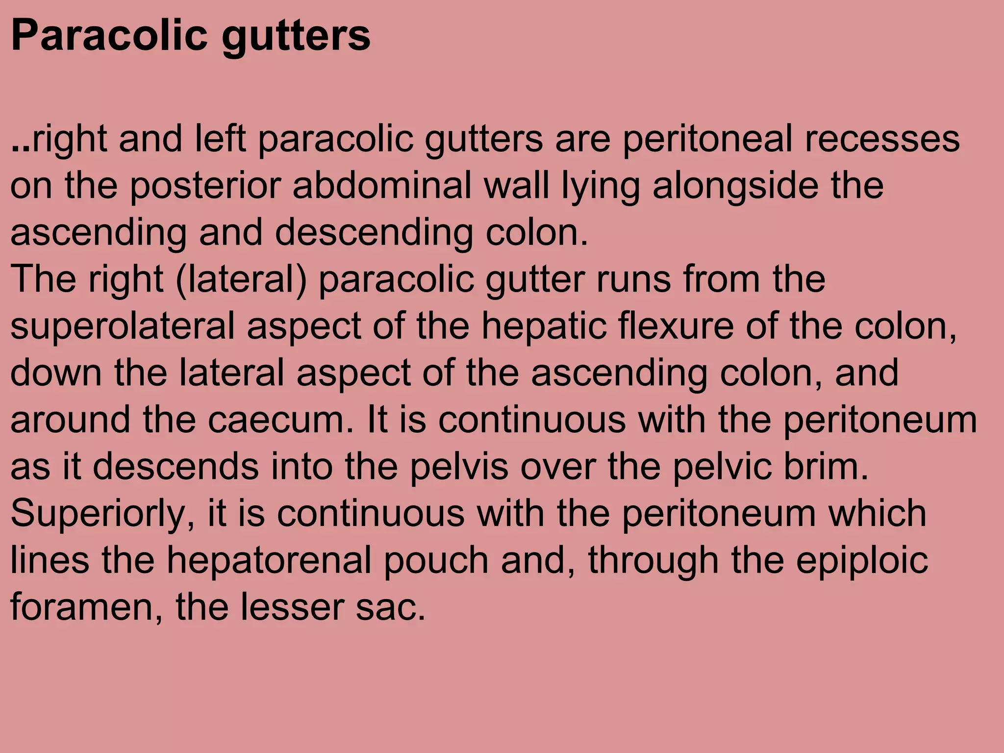 Paracolic gutters
..right and left paracolic gutters are peritoneal recesses
on the posterior abdominal wall lying alongside the
ascending and descending colon.
The right (lateral) paracolic gutter runs from the
superolateral aspect of the hepatic flexure of the colon,
down the lateral aspect of the ascending colon, and
around the caecum. It is continuous with the peritoneum
as it descends into the pelvis over the pelvic brim.
Superiorly, it is continuous with the peritoneum which
lines the hepatorenal pouch and, through the epiploic
foramen, the lesser sac.
 