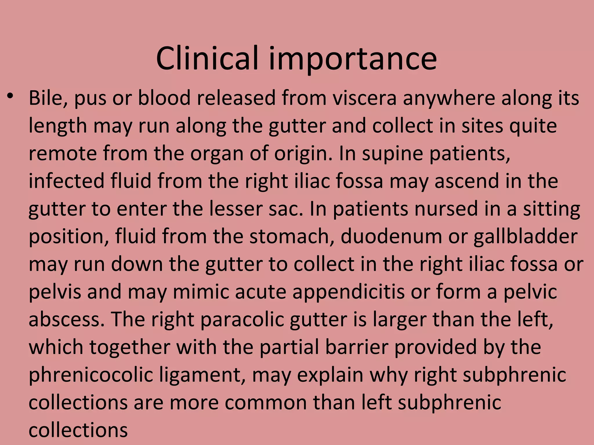 Clinical importance
• Bile, pus or blood released from viscera anywhere along its
length may run along the gutter and collect in sites quite
remote from the organ of origin. In supine patients,
infected fluid from the right iliac fossa may ascend in the
gutter to enter the lesser sac. In patients nursed in a sitting
position, fluid from the stomach, duodenum or gallbladder
may run down the gutter to collect in the right iliac fossa or
pelvis and may mimic acute appendicitis or form a pelvic
abscess. The right paracolic gutter is larger than the left,
which together with the partial barrier provided by the
phrenicocolic ligament, may explain why right subphrenic
collections are more common than left subphrenic
collections
 