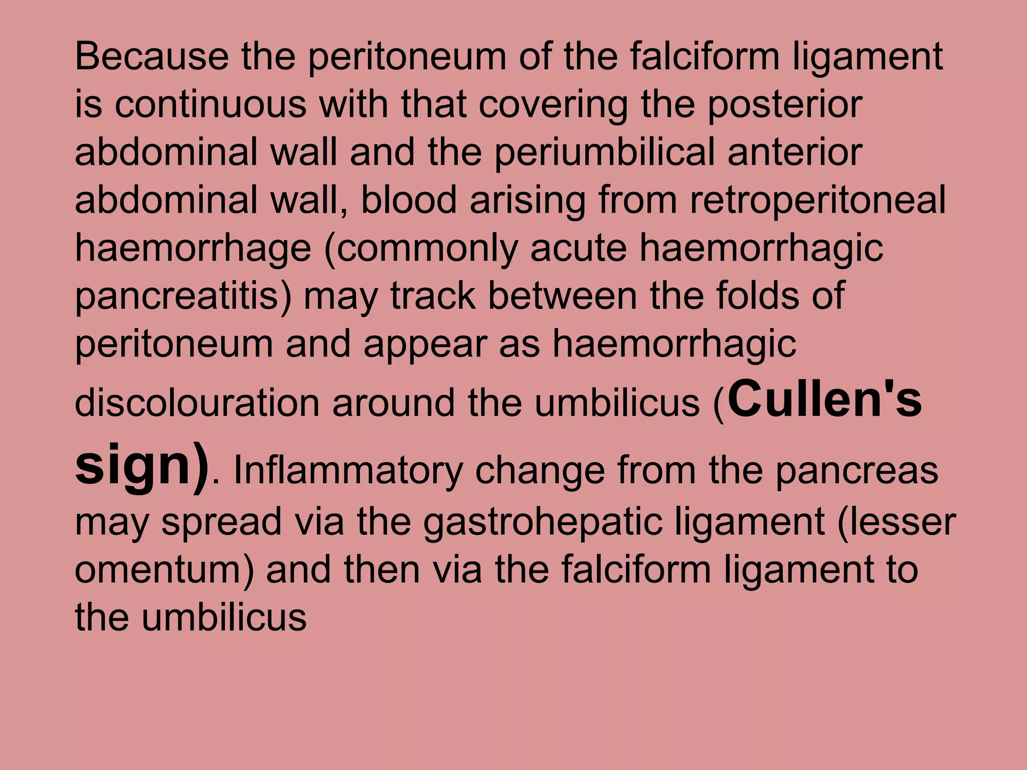 Because the peritoneum of the falciform ligament
is continuous with that covering the posterior
abdominal wall and the periumbilical anterior
abdominal wall, blood arising from retroperitoneal
haemorrhage (commonly acute haemorrhagic
pancreatitis) may track between the folds of
peritoneum and appear as haemorrhagic
discolouration around the umbilicus (Cullen's
sign). Inflammatory change from the pancreas
may spread via the gastrohepatic ligament (lesser
omentum) and then via the falciform ligament to
the umbilicus
 