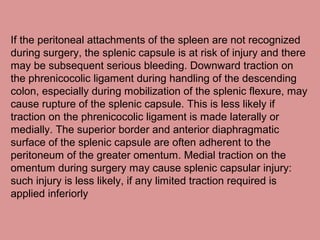 If the peritoneal attachments of the spleen are not recognized
during surgery, the splenic capsule is at risk of injury and there
may be subsequent serious bleeding. Downward traction on
the phrenicocolic ligament during handling of the descending
colon, especially during mobilization of the splenic flexure, may
cause rupture of the splenic capsule. This is less likely if
traction on the phrenicocolic ligament is made laterally or
medially. The superior border and anterior diaphragmatic
surface of the splenic capsule are often adherent to the
peritoneum of the greater omentum. Medial traction on the
omentum during surgery may cause splenic capsular injury:
such injury is less likely, if any limited traction required is
applied inferiorly
 
