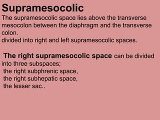 Supramesocolic
The supramesocolic space lies above the transverse
mesocolon between the diaphragm and the transverse
colon.
divided into right and left supramesocolic spaces.
The right supramesocolic space can be divided
into three subspaces;
the right subphrenic space,
the right subhepatic space,
the lesser sac..
 