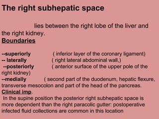 The right subhepatic space
lies between the right lobe of the liver and
the right kidney.
Boundaries
--superiorly ( inferior layer of the coronary ligament)
-- laterally ( right lateral abdominal wall,)
--posteriorly ( anterior surface of the upper pole of the
right kidney)
--medially ( second part of the duodenum, hepatic flexure,
transverse mesocolon and part of the head of the pancreas.
Clinical imp.
In the supine position the posterior right subhepatic space is
more dependent than the right paracolic gutter: postoperative
infected fluid collections are common in this location
 