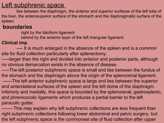 Left subphrenic space
lies between the diaphragm, the anterior and superior surfaces of the left lobe of
the liver, the anterosuperior surface of the stomach and the diaphragmatic surface of the
spleen.
boundaries
right by the falciform ligament
behind by the anterior layer of the left triangular ligament.
Clinical imp
---- It is much enlarged in the absence of the spleen and is a common
site for fluid collection particularly after splenectomy.
-----larger than the right and divided into anterior and posterior parts, although
no obvious demarcation exists in the absence of disease.
-----The left posterior subphrenic space is small and lies between the fundus of
the stomach and the diaphragm above the origin of the splenorenal ligament.
------The left anterior subphrenic space is large and lies between the superior
and anterolateral surfaces of the spleen and the left dome of the diaphragm.
Inferiorly and medially, this space is bounded by the splenorenal, gastrosplenic,
and phrenicocolic ligaments which produces a partial barrier to the left
paracolic gutter.
------- This may explain why left subphrenic collections are less frequent than
right subphrenic collections following lower abdominal and pelvic surgery, but
the left subphrenic space is the commonest site of fluid collection after upper
 