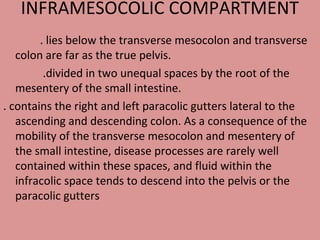 INFRAMESOCOLIC COMPARTMENT
. lies below the transverse mesocolon and transverse
colon are far as the true pelvis.
.divided in two unequal spaces by the root of the
mesentery of the small intestine.
. contains the right and left paracolic gutters lateral to the
ascending and descending colon. As a consequence of the
mobility of the transverse mesocolon and mesentery of
the small intestine, disease processes are rarely well
contained within these spaces, and fluid within the
infracolic space tends to descend into the pelvis or the
paracolic gutters
 