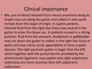 Clinical importance
• Bile, pus or blood released from viscera anywhere along its
length may run along the gutter and collect in sites quite
remote from the organ of origin. In supine patients,
infected fluid from the right iliac fossa may ascend in the
gutter to enter the lesser sac. In patients nursed in a sitting
position, fluid from the stomach, duodenum or gallbladder
may run down the gutter to collect in the right iliac fossa or
pelvis and may mimic acute appendicitis or form a pelvic
abscess. The right paracolic gutter is larger than the left,
which together with the partial barrier provided by the
phrenicocolic ligament, may explain why right subphrenic
collections are more common than left subphrenic
collections
 