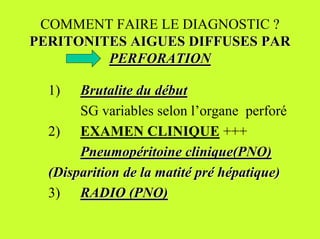 COMMENT FAIRE LE DIAGNOSTIC ?
PERITONITES AIGUES DIFFUSES PAR
         PERFORATION

  1)   Brutalite du début
       SG variables selon l’organe perforé
  2) EXAMEN CLINIQUE +++
       Pneumopéritoine clinique(PNO)
  (Disparition de la matité pré hépatique)
  3) RADIO (PNO)
 