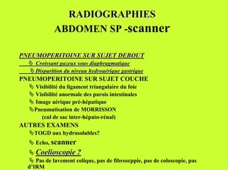 RADIOGRAPHIES
             ABDOMEN SP -scanner

PNEUMOPERITOINE SUR SUJET DEBOUT
  " Croissant gazeux sous diaphragmatique
  " Disparition du niveau hydroaérique gastrique
PNEUMOPERITOINE SUR SUJET COUCHE
   " Visibilité du ligament triangulaire du foie
   " Visibilité anormale des parois intestinales
   " Image aérique pré-hépatique
   "Pneumatisation de MORRISSON
       (cul de sac inter-hépato-rénal)
AUTRES EXAMENS
   "TOGD aux hydrosolubles?
   " Echo, scanner
   " Coelioscopie ?
   " Pas de lavement colique, pas de fibroscppie, pas de coloscopie, pas
   d’IRM
 