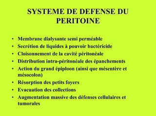 SYSTEME DE DEFENSE DU
            PERITOINE

• Membrane dialysante semi perméable
• Secrétion de liquides à pouvoir bactéricide
• Cloisonnement de la cavité péritonéale
• Distribution intra-péritonéale des épanchements
• Action du grand épiploon (ainsi que mésentère et
  mésocolon)
• Résorption des petits foyers
• Evacuation des collections
• Augmentation massive des défenses cellulaires et
  tumorales
 