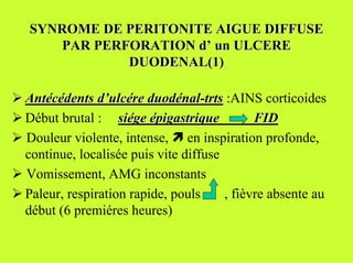 SYNROME DE PERITONITE AIGUE DIFFUSE
      PAR PERFORATION d’ un ULCERE
              DUODENAL(1)

! Antécédents d’ulcére duodénal-trts :AINS corticoides
! Début brutal : siége épigastrique           FID
! Douleur violente, intense, # en inspiration profonde,
  continue, localisée puis vite diffuse
! Vomissement, AMG inconstants
! Paleur, respiration rapide, pouls     , fièvre absente au
  début (6 premiéres heures)
 