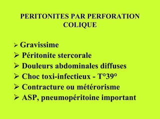 PERITONITES PAR PERFORATION
           COLIQUE

! Gravissime
! Péritonite stercorale
! Douleurs abdominales diffuses
! Choc toxi-infectieux - T°39°
! Contracture ou métérorisme
! ASP, pneumopéritoine important
 