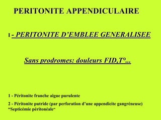 PERITONITE APPENDICULAIRE

I - PERITONITE D’EMBLEE GENERALISEE



        Sans prodromes: douleurs FID,T°...



1 - Péritonite franche aigue purulente
2 - Péritonite putride (par perforation d’une appendicite gangréneuse)
“Septicémie péritonéale”
 