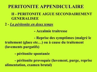 PERITONITE APPENDICULAIRE
    II - PERITONITE AIGUE SECONDAIREMENT
    GENERALISEE
2 - La péritonite en deux temps
                  - Accalmie traitresse
                  - Reprise des symptômes (malgré le
traitement (glace etc…) ou à cause du traitement
(lavements purgatifs)
      - péritonite spontanée
     - péritonite provoquée (lavement, purge, reprise
alimentation, examen brutal)
 