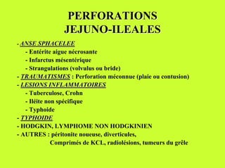 PERFORATIONS
                 JEJUNO-ILEALES
- ANSE SPHACELEE
   - Entérite aigue nécrosante
   - Infarctus mésentérique
   - Strangulations (volvulus ou bride)
- TRAUMATISMES : Perforation méconnue (plaie ou contusion)
- LESIONS INFLAMMATOIRES
   - Tuberculose, Crohn
   - Iléite non spécifique
   - Typhoide
- TYPHOIDE
- HODGKIN, LYMPHOME NON HODGKINIEN
- AUTRES : péritonite noueuse, diverticules,
              Comprimés de KCL, radiolésions, tumeurs du grêle
 