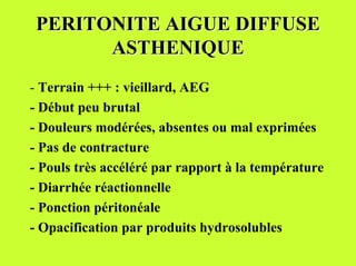 PERITONITE AIGUE DIFFUSE
       ASTHENIQUE
- Terrain +++ : vieillard, AEG
- Début peu brutal
- Douleurs modérées, absentes ou mal exprimées
- Pas de contracture
- Pouls très accéléré par rapport à la température
- Diarrhée réactionnelle
- Ponction péritonéale
- Opacification par produits hydrosolubles
 