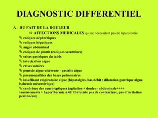 DIAGNOSTIC DIFFERENTIEL
A - DU FAIT DE LA DOULEUR
        & AFFECTIONS MEDICALES qui ne nécessitent pas de laparotomie
   " coliques néphrétiques
   " coliques hépatiques
   " angor abdominal
   " coliques de plomb (coliques saturnines)
   " crises gastriques du tabès
   " intoxication aigue
   " crises solaires
   " poussée aigue ulcéreuse - gastrite aigue
   " pneumopathies des bases pulmonaires
   " insuffisant respiratoire aigue (hépatalgies, bas débit : dilatation gastrique aigue,
   ischémie mésentérique)
   " syndrôme des neuroleptiques (agitation + douleur abdominale++++
   vomissements + hyperthermie à 40. Il n’existe pas de contracture, pas d’irritation
   péritonéale)
 