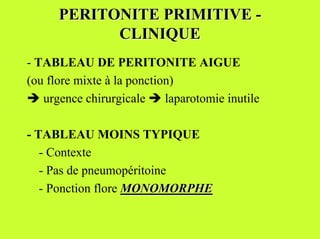 PERITONITE PRIMITIVE -
            CLINIQUE
- TABLEAU DE PERITONITE AIGUE
(ou flore mixte à la ponction)
% urgence chirurgicale % laparotomie inutile

- TABLEAU MOINS TYPIQUE
   - Contexte
   - Pas de pneumopéritoine
   - Ponction flore MONOMORPHE
 