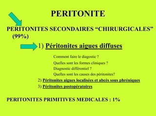 PERITONITE
PERITONITES SECONDAIRES “CHIRURGICALES”
  (99%)
          1) Péritonites aigues diffuses
                  Comment faire le diagostic ?
                  Quelles sont les formes cliniques ?
                  Diagnostic différentiel ?
                  Quelles sont les causes des péritonites?
          2) Péritonites aigues localisées et abcès sous phréniques
          3) Péritonites postopératoires


PERITONITES PRIMITIVES MEDICALES : 1%
 