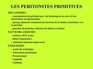 LES PERITONITES PRIMITIVES
MECANISMES :
  - contamination du péritoine par voie hématogène au cours d’une
  bactériémie asymptomatique
  - passage spontané transmural de bactéries de la lumière intestinale vers
  le péritoine
  - ponction du péritoine, infection de dehors en dedans
FACTEURS ASSOCIES
  - cirrhose, HTP, ascite
  - déficit immunitaire
  - traitement immuno-suppresseur
ETIOLOGIES
  - Ascite du cirrhotique
  - Tuberculose péritonéale
  - Pneumocoque
  - Typhoide
  - Amibiase
 