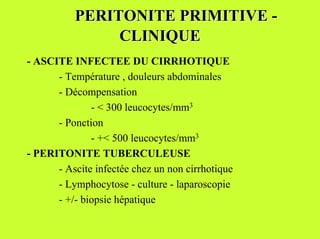 PERITONITE PRIMITIVE -
               CLINIQUE
- ASCITE INFECTEE DU CIRRHOTIQUE
      - Température , douleurs abdominales
      - Décompensation
              - < 300 leucocytes/mm3
      - Ponction
              - +< 500 leucocytes/mm3
- PERITONITE TUBERCULEUSE
      - Ascite infectée chez un non cirrhotique
      - Lymphocytose - culture - laparoscopie
      - +/- biopsie hépatique
 