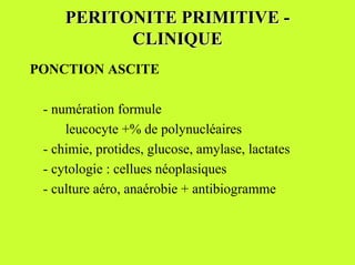 PERITONITE PRIMITIVE -
           CLINIQUE
PONCTION ASCITE

 - numération formule
     leucocyte +% de polynucléaires
 - chimie, protides, glucose, amylase, lactates
 - cytologie : cellues néoplasiques
 - culture aéro, anaérobie + antibiogramme
 