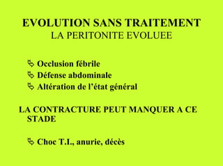EVOLUTION SANS TRAITEMENT
       LA PERITONITE EVOLUEE

 " Occlusion fébrile
 " Défense abdominale
 " Altération de l’état général

LA CONTRACTURE PEUT MANQUER A CE
 STADE

 " Choc T.I., anurie, décès
 