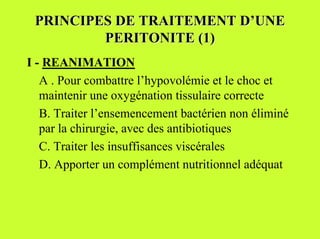 PRINCIPES DE TRAITEMENT D’UNE
         PERITONITE (1)
I - REANIMATION
   A . Pour combattre l’hypovolémie et le choc et
   maintenir une oxygénation tissulaire correcte
   B. Traiter l’ensemencement bactérien non éliminé
   par la chirurgie, avec des antibiotiques
   C. Traiter les insuffisances viscérales
   D. Apporter un complément nutritionnel adéquat
 