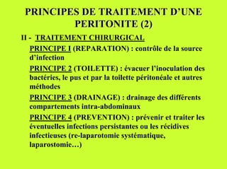 PRINCIPES DE TRAITEMENT D’UNE
         PERITONITE (2)
II - TRAITEMENT CHIRURGICAL
   PRINCIPE I (REPARATION) : contrôle de la source
   d’infection
   PRINCIPE 2 (TOILETTE) : évacuer l’inoculation des
   bactéries, le pus et par la toilette péritonéale et autres
   méthodes
   PRINCIPE 3 (DRAINAGE) : drainage des différents
   compartements intra-abdominaux
   PRINCIPE 4 (PREVENTION) : prévenir et traiter les
   éventuelles infections persistantes ou les récidives
   infectieuses (re-laparotomie systématique,
   laparostomie…)
 
