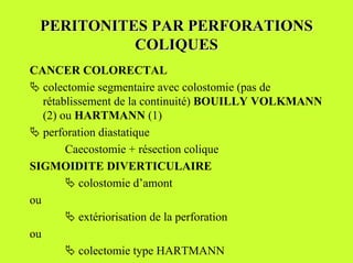 PERITONITES PAR PERFORATIONS
           COLIQUES
CANCER COLORECTAL
" colectomie segmentaire avec colostomie (pas de
   rétablissement de la continuité) BOUILLY VOLKMANN
   (2) ou HARTMANN (1)
" perforation diastatique
        Caecostomie + résection colique
SIGMOIDITE DIVERTICULAIRE
        " colostomie d’amont
ou
        " extériorisation de la perforation
ou
        " colectomie type HARTMANN
 