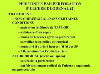 PERITONITE PAR PERFORATION
          D’ULCERE DUODENAL (2)
TRAITEMENT
  1 NON CHIRURGICAL DANS CERTAINES
  CONDITIONS
      - aspiration (méthode de TAYLOR)
      - à distance d’un repas
      - moins de 6 heures après la perforation
      - surveillance en milieu chirurgical
      - poursuivi si après 6 heures : $ $ des SF
      - AB, réanimation IV, diète stricte
  2 CHIRURGICAL (coelio ou laparo)
      - suture de la perforation
      - parfois traitement radical de l’ulcère : vagotomie
  ou gastrectomie
 