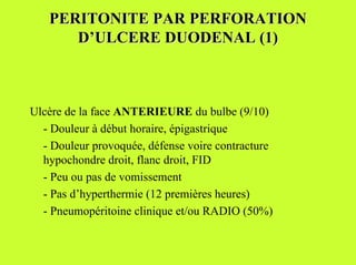 PERITONITE PAR PERFORATION
      D’ULCERE DUODENAL (1)



Ulcère de la face ANTERIEURE du bulbe (9/10)
  - Douleur à début horaire, épigastrique
  - Douleur provoquée, défense voire contracture
  hypochondre droit, flanc droit, FID
  - Peu ou pas de vomissement
  - Pas d’hyperthermie (12 premières heures)
  - Pneumopéritoine clinique et/ou RADIO (50%)
 