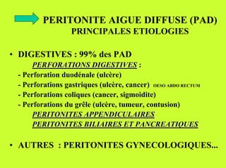 PERITONITE AIGUE DIFFUSE (PAD)
                  PRINCIPALES ETIOLOGIES

• DIGESTIVES : 99% des PAD
      PERFORATIONS DIGESTIVES :
 - Perforation duodénale (ulcère)
 - Perforations gastriques (ulcère, cancer) OESO ABDO RECTUM
 - Perforations coliques (cancer, sigmoidite)
 - Perforations du grêle (ulcère, tumeur, contusion)
      PERITONITES APPENDICULAIRES
      PERITONITES BILIAIRES ET PANCREATIQUES

• AUTRES : PERITONITES GYNECOLOGIQUES...
 