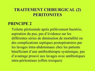 TRAITEMENT CHIRURGICAL (2)
         PERITONITES

PRINCIPE 2
 Toilette péritonéale après prélèvement bactério,
 aspiration du pus, pas d’évidence sur les
 différentes séries de diminution de mortallité ou
 des complications septiques postopératoires par
 les lavages intra-abdominaux chez les patients
 bénéficiant d’une antibiothérapie systémique, pas
 d’avantage prouvé aux lavages avec antibiotiques
 intra-péritonéaux (effets toxiques)
 