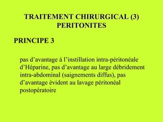 TRAITEMENT CHIRURGICAL (3)
         PERITONITES

PRINCIPE 3

 pas d’avantage à l’instillation intra-péritonéale
 d’Héparine, pas d’avantage au large débridement
 intra-abdominal (saignements diffus), pas
 d’avantage évident au lavage péritonéal
 postopératoire
 