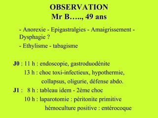OBSERVATION
              Mr B….., 49 ans
  - Anorexie - Epigastralgies - Amaigrissement -
  Dysphagie ?
  - Ethylisme - tabagisme

J0 : 11 h : endoscopie, gastroduodénite
     13 h : choc toxi-infectieux, hypothermie,
             collapsus, oligurie, défense abdo.
J1 : 8 h : tableau idem - 2ème choc
     10 h : laparotomie : péritonite primitive
              hémoculture positive : entérocoque
 