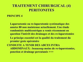 TRAITEMENT CHIRURGICAL (4)
           PERITONITES
PRINCIPE 4

  Laparostomie ou re-laparotomie systématique des
  années 80 non maintenue actuellement. Une étude
  randomisée multicentrique a remis récemment en
  question l’intérêt des drainages et des re-laparotomies
  Le principe essentiel est la qualité du traitement du
  premier geste opératoire
CONDUITE A TENIR DES ABCES INTRA
  ABDOMINAUX : beaucoup moins de re-laparotomies,
  ponction et drainage percutanés +++
 