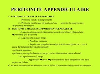 PERITONITE APPENDICULAIRE
I - PERITONITE D’EMBLEE GENERALISEE
             1 - Péritonite franche aigue purulente
             2 - Péritonite putride (par perforation d’une appendicite gangréneuse)
     “Septicémie péritonéale”
II - PERITONITE AIGUE SECONDAIREMENT GENERALISEE
             1 - La péritonite progressive (progressivement généralisée) (Appendicite
     %péritonite (par diffusion)
             2 - La péritonite en deux temps
                         - Accalmie traitresse
                         - Reprise des symptômes (malgré le traitement (glace etc…) ou à
     cause du traitement (lavements purgatifs)
     - péritonite spontanée
     - péritonite provoquée (lavement, purge, reprise alimentation, examen brutal)
             3 - La péritonite en 3 temps
                         Appendicite %abcès %péritonite chute de la température lors de la
     rupture de l’abcès
C’est pas l’accalmie qui est traitresse, c’est le défaut d’examen du médecin qui est coupable
 