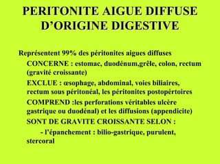 PERITONITE AIGUE DIFFUSE
   D’ORIGINE DIGESTIVE

Représentent 99% des péritonites aigues diffuses
  CONCERNE : estomac, duodénum,grêle, colon, rectum
  (gravité croissante)
  EXCLUE : œsophage, abdominal, voies biliaires,
  rectum sous péritonéal, les péritonites postopértoires
  COMPREND :les perforations véritables ulcère
  gastrique ou duodénal) et les diffusions (appendicite)
  SONT DE GRAVITE CROISSANTE SELON :
       - l’épanchement : bilio-gastrique, purulent,
  stercoral
 