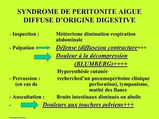 SYNDROME DE PERITONITE AIGUE
     DIFFUSE D’ORIGINE DIGESTIVE
- Inspection :       Météorisme diminution respiration
                     abdominale
- Palpation :        Défense (diffuse)ou contracture+++
                     Douleur à la décompression
                           (BLUMBERG)++++
                      Hyperesthésie cutanée
- Percussion :        recherched’un pneumopéritoine clinique
   (en cas de                        perforation), tympanisme,
                                     matité des flancs
- Auscultation :      Bruits intestinaux diminués ou abolis
-                Douleurs aux touchers pelviens+++
 