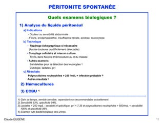 PÉRITONITE SPONTANÉE
Quels examens biologiques ?
1) Analyse du liquide péritonéal
a) Indications 
- Douleur ou sensibilité abdominale 
- Fièvre, encéphalopathie, insuffisance rénale, acidose, leucocytose
b) Technique 
- Repérage échographique si nécessaire 
(Ascite douteuse ou difficilement détectable) 
- Comptage cellulaire et mise en culture 
10 mL dans flacons d'hémoculture au lit du malade 
- Autres examens 
Bandelettes pour la détection des leucocytes 1) 
Cytologie, lactates, pH 
c) Résultats 
Polynucléaires neutrophiles > 250 /mcL = infection probable 2) 
Autres résultats 3) 
2) Hémocultures
3) ECBU 4)
..........................................................................................................................................................
1) Gain de temps, semble sensible, cependant non recommandable actuellement.
2) Sensibilité 93%, spécificité 94%.
3) Lactates > 250 mg/L : sensible et spécifique. pH < 7,35 et polynucléaires neutrophiles > 500/mcL = sensibilité 
100% et spécificité 96% 
4) Examen cyto-bactériologique des urines.
Claude EUGÈNE 12
 