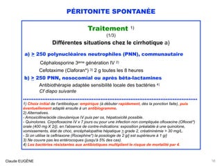 PÉRITONITE SPONTANÉE
Traitement 1)
(1/3)
Différentes situations chez le cirrhotique a)
a) > 250 polynucléaires neutrophiles (PNN), communautaire
Céphalosporine 3ème génération IV 2)  
Cefotaxime (Claforan*) 3) 2 g toutes les 8 heures
b) > 250 PNN, nosocomial ou après bêta-lactamines 
Antibiothérapie adaptée sensibilité locale des bactéries 4)
Cf diapo suivante
...................................................................................................
1) Choix initial de l'antibiotique: empirique (à débuter rapidement, dès la ponction faite), puis
éventuellement adapté ensuite à un antibiogramme.
2) Alternatives.  
- Amoxicilline/acide clavulanique IV puis per os, hépatoxicité possible.
- Quinolones. Cirpofloxacine IV x 7 jours ou pour une infection non compliquée ofloxacine (Oflocet*)
orale (400 mg X 2/j), en l'absence de contre-indications: exposition préalable à une quinolone,
vomissements, état de choc, encéphalopathie hépatique > grade 2, créatininémie > 30 mg/L.  
- Si on utilise la ceftriaxone (Rocephine*) la posologie de 2 g/j est supérieure à 1 g/j 
3) Ne couvre pas les entérocoques (jusqu'à 5% des cas). 
4) Les bactéries résistantes aux antibiotiques multiplient le risque de mortalité par 4.
Claude EUGÈNE 16
 