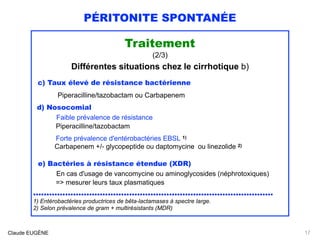PÉRITONITE SPONTANÉE
Traitement
(2/3)
Différentes situations chez le cirrhotique b)
c) Taux élevé de résistance bactérienne  
Piperacilline/tazobactam ou Carbapenem
d) Nosocomial 
Faible prévalence de résistance 
Piperacilline/tazobactam
 
Forte prévalence d'entérobactéries EBSL 1)
Carbapenem +/- glycopeptide ou daptomycine ou linezolide 2)
e) Bactéries à résistance étendue (XDR) 
En cas d'usage de vancomycine ou aminoglycosides (néphrotoxiques) 
=> mesurer leurs taux plasmatiques
..........................................................................................
1) Entérobactéries productrices de bêta-lactamases à spectre large.
2) Selon prévalence de gram + multirésistants (MDR)
Claude EUGÈNE 17
 