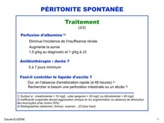 PÉRITONITE SPONTANÉE
Traitement
(3/3)
Perfusion d'albumine 1) 
Diminue l'incidence de l'insuffisance rénale 
Augmente la survie 
1,5 g/kg au diagnostic et 1 g/kg à J3
Antibiothérapie : durée ?
5 à 7 jours minimum
Faut-il contrôler le liquide d'ascite ? 
Oui, en l'absence d'amélioration rapide (à 48 heures) 2) 
Rechercher si besoin une perforation intestinale ou un abcès 3)
..........................................................................................
1) Surtout si : créatininémie > 10 mg/L, urée sanguine > 30 mg/L ou bilirubinémie > 40 mg/L
2) Inefficacité suspectée devant aggravation clinique et /ou augmentation ou absence de diminution
des leucocytes (d'au moins 25%). 
3) Radiographies (abdomen, thorax), scanner... (Cf plus haut)
Claude EUGÈNE 18
 