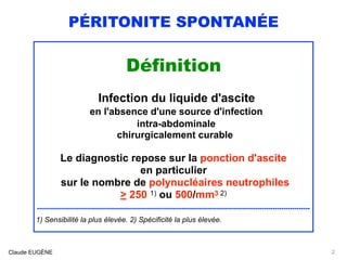 PÉRITONITE SPONTANÉE
Définition
Infection du liquide d'ascite
en l'absence d'une source d'infection
intra-abdominale
chirurgicalement curable
Le diagnostic repose sur la ponction d'ascite
en particulier
sur le nombre de polynucléaires neutrophiles
> 250 1) ou 500/mm3 2)
..............................................................................................................................
1) Sensibilité la plus élevée. 2) Spécificité la plus élevée.
Claude EUGÈNE 2
 