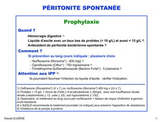 PÉRITONITE SPONTANÉE
Prophylaxie
Quand ?
Hémorragie digestive 1) 
Liquide d'ascite avec un taux bas de protides (< 10 g/L) et aussi < 15 g/L 2)  
Antécédent de péritonite bactérienne spontanée 3)
Comment ? 
Si prévention au long cours indiquée : plusieurs choix 
- Norfloxacine (Noroxine*) : 400 mg/j 3) 
- Ciprofloxacine (Ciflox*) : 750 mg/semaine 4)
- Trimethoprime-Sulfamethoxazole (Bactrim Forte*) : 5 j/semaine 4)
Attention aux IPP 5) 
lls pourraient favoriser l'infection du liquide d'ascite : vérifier l'indication.
...................................................................................................
1) Ceftriaxone (Rocephine*) IV x 7 j ou norfloxacine (Noroxine*) 400 mg x 2/J x 7 j.
2) Protides < 15 g/L + Score de Child > 9 et bilirubinémie > 30mg/L, avec soit insuffisance rénale
rénale (créatininémie > 12, urée > 25), soit hyponatrémie < 130).
3) Cependant, un traitement au long cours par norfloxacine = facteur de risque d'infection à germes
multi-résistants.
4) L'AASLD recommande le traitement journalier (si indiqué) pour prévenir l'apparition de résistances 
5) Inhibiteurs de la pompe à protons
Claude EUGÈNE 20
 
