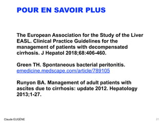 POUR EN SAVOIR PLUS
The European Association for the Study of the Liver
EASL. Clinical Practice Guidelines for the
management of patients with decompensated
cirrhosis. J Hepatol 2018;68:406-460.
Green TH. Spontaneous bacterial peritonitis.
emedicine.medscape.com/article/789105
Runyon BA. Management of adult patients with
ascites due to cirrhosis: update 2012. Hepatology
2013;1-27.
Claude EUGÈNE 21
 