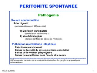 PÉRITONITE SPONTANÉE
Pathogénie
Source contamination
Tube digestif  
(germes entériques > 90% des cas)
a) Migration transmurale 
(Translocation bactérienne 1))
b) Voie hématogène 
(dans un conteste de baisse de l'immunité)
Pullulation microbienne intestinale
Ralentissement du transit
Baisse de l'activité du système réticulo-endothélial 
Baisse de la fonction phagocytaire 
Baisse du complément dans l'ascite et le sérum
........................................................................................................................
1) Passage des bactéries de la lumière intestinale dans les ganglions lymphatiques
mésentériques.
Claude EUGÈNE 5
 