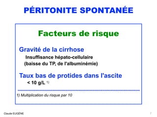 PÉRITONITE SPONTANÉE
Facteurs de risque
Gravité de la cirrhose  
Insuffisance hépato-cellulaire
(baisse du TP, de l'albuminémie)
Taux bas de protides dans l'ascite
< 10 g/L 1)
...............................................................................................
1) Multiplication du risque par 10
Claude EUGÈNE 7
 