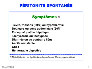 PÉRITONITE SPONTANÉE
Symptômes 1)
 
Fièvre, frissons (80%) ou hypothermie 
Douleurs ou gêne abdominale (30%)
Encéphalopathie hépatique 
Tachycardie ou tachypnée
Diarrhée ou au contraire iléus
Ascite résistante
Choc
Hémorragie digestive
................................................................................................................
1) Mais l'infection du liquide d'ascite peut aussi être asymptomatique
Claude EUGÈNE 8
 