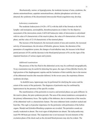 11

        Biochemically, normo- or hyperglycemia, the moderate increase of urea, creatinine, the
alanine aminotransferase, aspartate aminotransferase, alkaline phosphatase activities are
detected; the syndrome of the disseminated intravascular blood coagulation may develop.


       Laboratory examination
       The moderate leukocytosis (14-20 х 109/L) with the shift of the formula to the left,
lympho- and monopenia, aeosinophilia, thrombocytopenia are evident. For the objective
assessment of the intoxication extent, Calf-Calif leukocytic index of intoxication is calciulated
with its value of 4 characteristic of the reactive phase, the value of 8 characteristic of the toxic
phase, and the value of 12-18 characteristic of the terminal phase.
       The increase of the hematocrit, the increased content of urea and creatinin, the increased
activity of transaminases, the elevation of bilirubin, glucose, lactate, the alteration of the
parameters of coagulation system, the changes of acid-alkaline state, the increase in the blood
partial pressure of CO2 and the decrease in the blood partial pressure of O2 are the signs of the
impaired functions of various organs and systems.


       Additional examinations
       The presence of the free fluid in the abdominal cavity may be confirmed sonographically.
X-ray examination may be useful for detecting free gases, the signs of ileus (Kloiber bowls), the
high position of the diaphragmatic cupolas and the limitation of their mobility due to the tension
of the abdominal muscles (the muscular defense). In the severe cases, the respiratory distress
syndrome develops.
         In doubtful cases, laparoscopy may be performed for clarifying the source and the
extent of the source of the peritonitis. The diagnosis of peritonitis may be confirmed by
laparocentesis by the presence of the specific exudate.
       The manifestations of the peritonitis in reactive and terminal phases are quite different. In
the reactive phase, the pain syndrome prevails. The area of the utmost tenderness corresponds to
the primary inflammatory focus. The rigidity of the abdomen, due to contraction of the muscles
of the abdominal wall is a characteristic feature. The tense abdomen looks somehow tucked and
boat-like. This sigh is of peculiar importance for the peritonitis with perforation of the hollow
organs. Mendel and Schotkin-Blumberg symptoms are revealed. The peristalsis sounds are
usually weakened or absent. The overt signs of dehydration are absent. The tachycardia may
reach 90-100 beats per minute. The respiration rate is not increased. Several elements of the
excitation phase of the shock such as the elevated blood pressure may also be evident. The
 